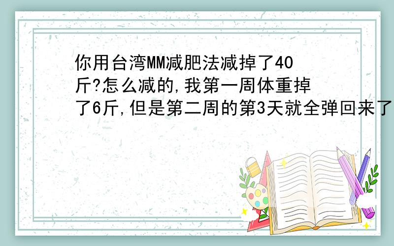 你用台湾MM减肥法减掉了40斤?怎么减的,我第一周体重掉了6斤,但是第二周的第3天就全弹回来了.怎么回事哦,总觉得好像没什么感觉.