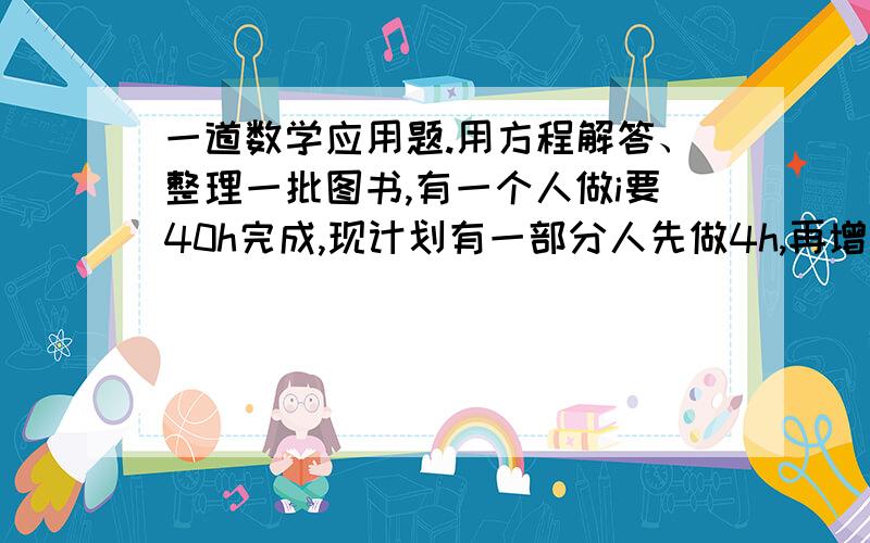 一道数学应用题.用方程解答、整理一批图书,有一个人做i要40h完成,现计划有一部分人先做4h,再增加2人和他们一起做8h,完成这项工作,假设这些人的工作效率相同,具体应先安排多少人工作?用