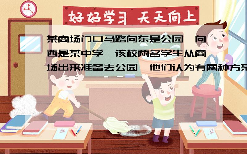 某商场门口马路向东是公园,向西是某中学,该校两名学生从商场出来准备去公园,他们认为有两种方案：1、步行回校取自行车,然后骑车去公园；2、直接从商场步行去公园.已知骑车的速度是步