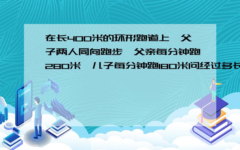 在长400米的环形跑道上,父子两人同向跑步,父亲每分钟跑280米,儿子每分钟跑180米问经过多长时间父子二人相遇?再过多长时间两人第二次相遇?用方程