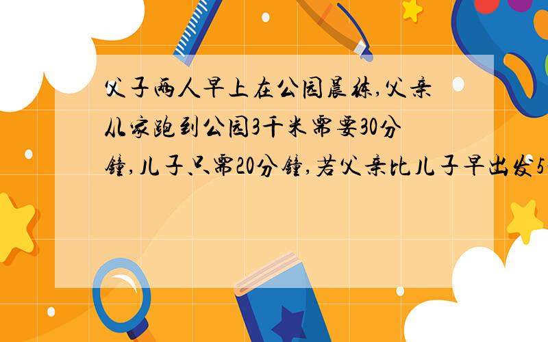 父子两人早上在公园晨练,父亲从家跑到公园3千米需要30分钟,儿子只需20分钟,若父亲比儿子早出发5分钟,儿子儿子追上父亲需用多少分钟?一元一次方程解（画图）快