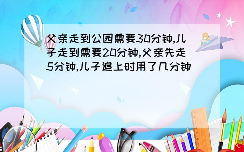 父亲走到公园需要30分钟,儿子走到需要20分钟,父亲先走5分钟,儿子追上时用了几分钟