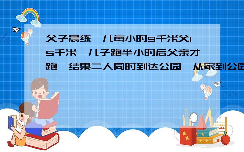 父子晨练,儿每小时9千米父15千米,儿子跑半小时后父亲才跑,结果二人同时到达公园,从家到公园有多少千米