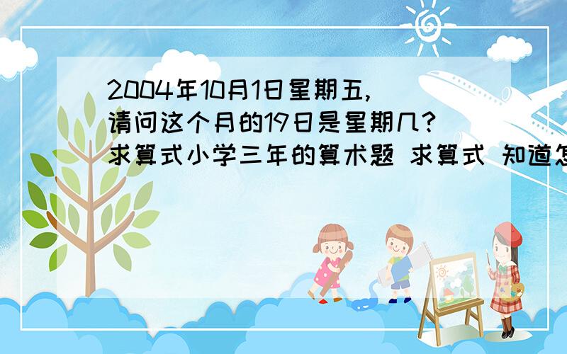 2004年10月1日星期五,请问这个月的19日是星期几?求算式小学三年的算术题 求算式 知道怎么算的说一下谢谢