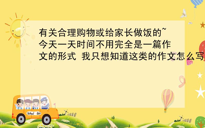 有关合理购物或给家长做饭的~今天一天时间不用完全是一篇作文的形式 我只想知道这类的作文怎么写好~具体段落的概括~我能写出来~可是 我的记忆中 这类作文只有3、4年级的水平~我只是借