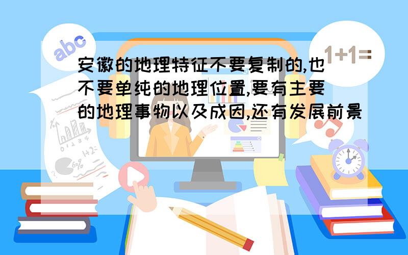 安徽的地理特征不要复制的,也不要单纯的地理位置,要有主要的地理事物以及成因,还有发展前景