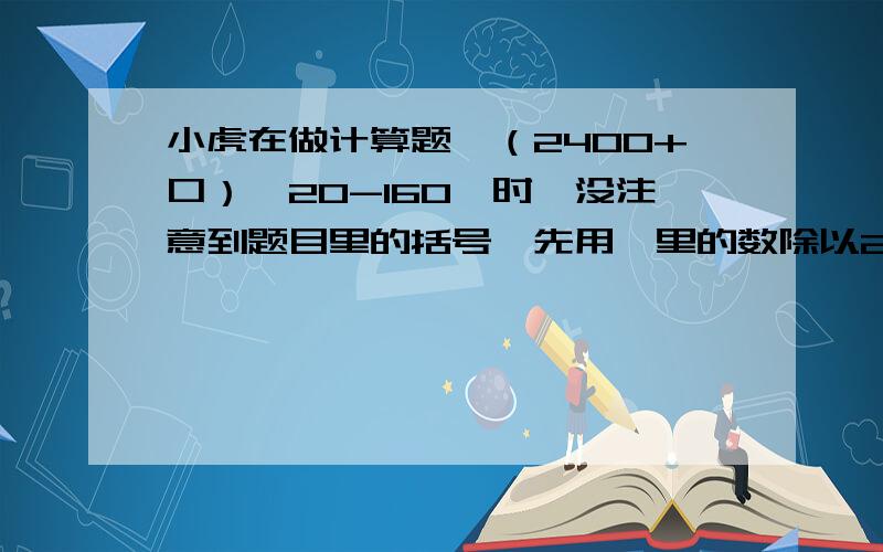 小虎在做计算题＂（2400+口）÷20-160＂时,没注意到题目里的括号,先用囗里的数除以20,然后按加,减运算的顺序计算,得2300.如果按正确的算法,得数应该是多少