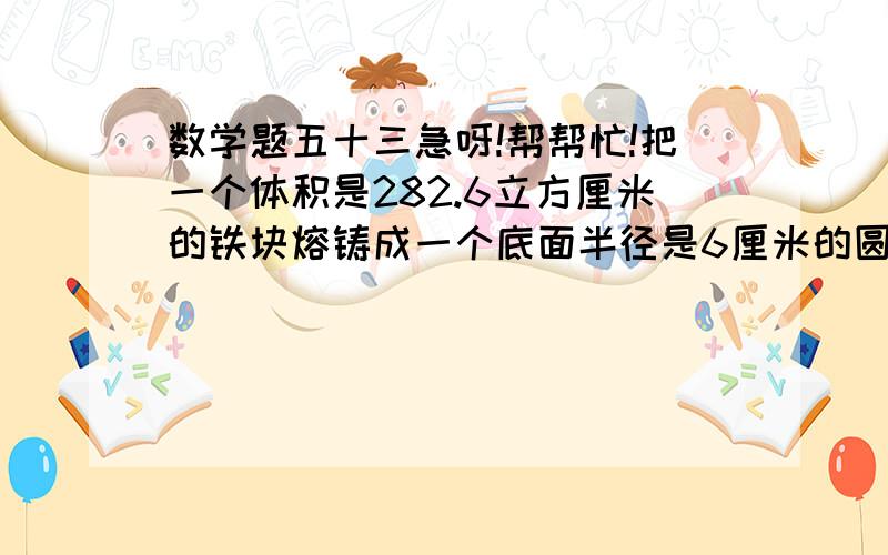 数学题五十三急呀!帮帮忙!把一个体积是282.6立方厘米的铁块熔铸成一个底面半径是6厘米的圆锥形机器零件,求圆锥零件的高?（列方程解答）