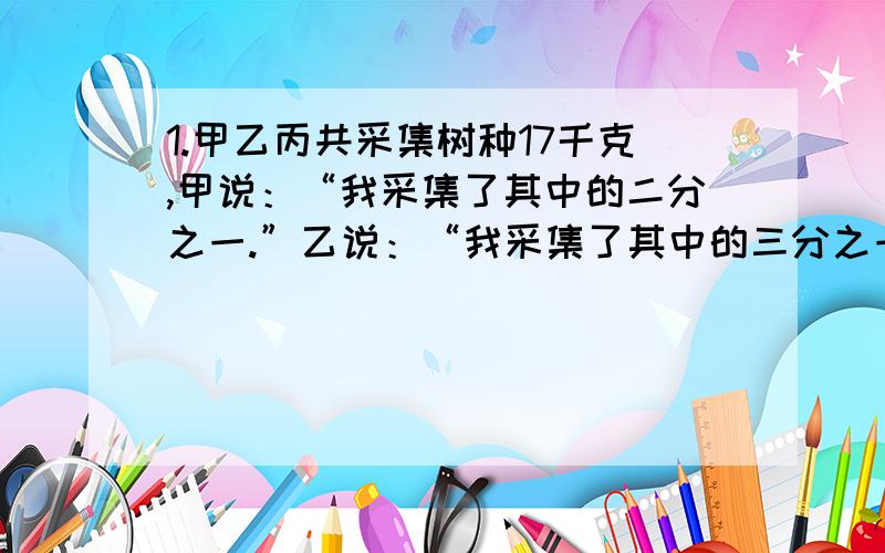 1.甲乙丙共采集树种17千克,甲说：“我采集了其中的二分之一.”乙说：“我采集了其中的三分之一.”丙说：“我采集了其中的九分之一.”已知三人各采集的树种都是整千克数,问采集多少千