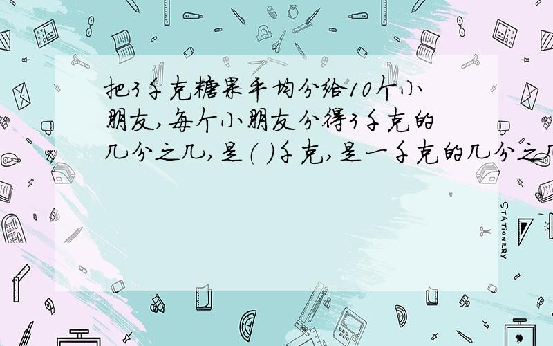 把3千克糖果平均分给10个小朋友,每个小朋友分得3千克的几分之几,是（ ）千克,是一千克的几分之几?大哥大姐仙仙灵,帮人如救火啊!