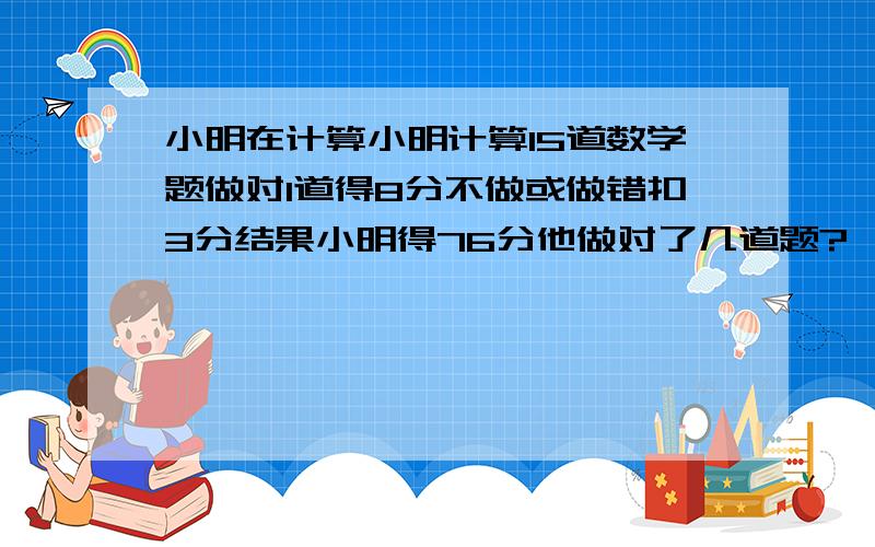 小明在计算小明计算15道数学题做对1道得8分不做或做错扣3分结果小明得76分他做对了几道题?