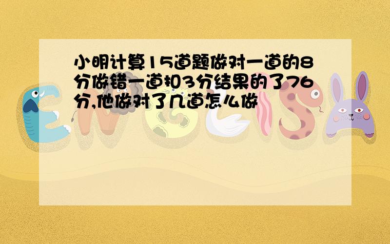 小明计算15道题做对一道的8分做错一道扣3分结果的了76分,他做对了几道怎么做