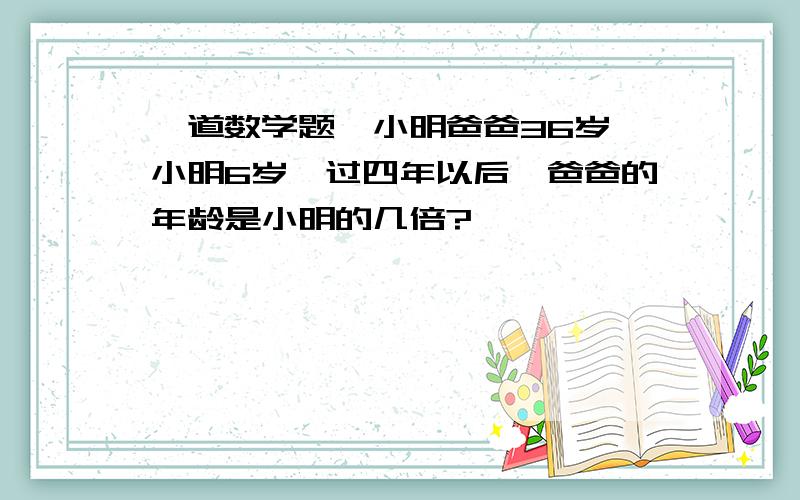 一道数学题,小明爸爸36岁,小明6岁,过四年以后,爸爸的年龄是小明的几倍?