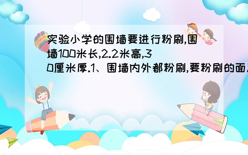 实验小学的围墙要进行粉刷,围墙100米长,2.2米高,30厘米厚.1、围墙内外都粉刷,要粉刷的面积是多少平方米?2、如果每平方米用涂料0、289千克,至少需要涂料多少千克?3、每千克涂料12元,买涂料