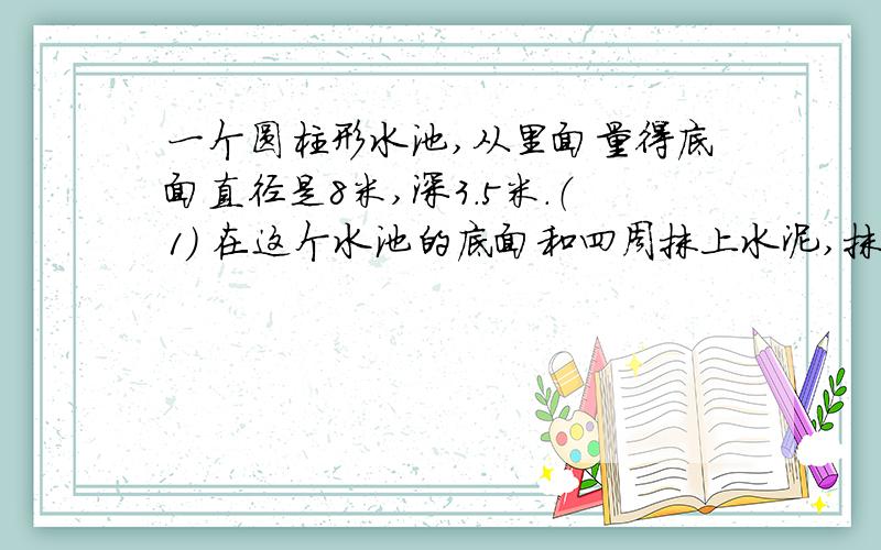 一个圆柱形水池,从里面量得底面直径是8米,深3.5米.（1） 在这个水池的底面和四周抹上水泥,抹水泥部分一个圆柱形水池,从里面量得底面直径是8米,深3.5米.（1） 在这个水池的底面和四周抹上