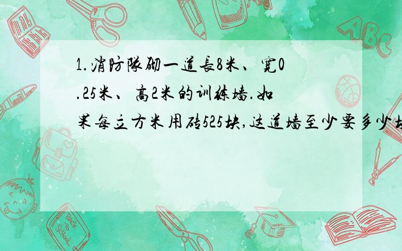 1.消防队砌一道长8米、宽0.25米、高2米的训练墙.如果每立方米用砖525块,这道墙至少要多少块砖?2.、一个3.一块棱长是0.6米的正方体的钢坯,锻成横截面是0.09平方米的长方体钢材,锻成的钢材有