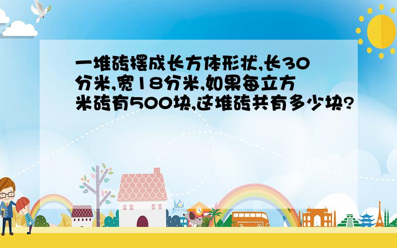 一堆砖摆成长方体形状,长30分米,宽18分米,如果每立方米砖有500块,这堆砖共有多少块?