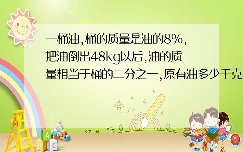 一桶油,桶的质量是油的8％,把油倒出48kg以后,油的质量相当于桶的二分之一,原有油多少千克?求讲解哦~不是，用算术，我六年级……