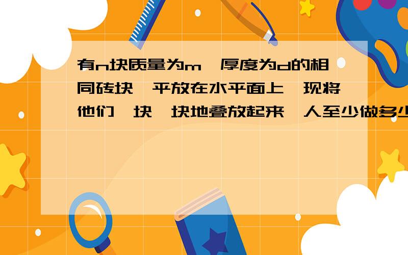 有n块质量为m,厚度为d的相同砖块,平放在水平面上,现将他们一块一块地叠放起来,人至少做多少功.