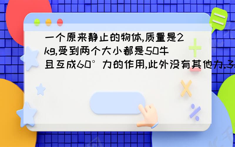 一个原来静止的物体,质量是2kg,受到两个大小都是50牛且互成60°力的作用,此外没有其他力.3秒末这个物体的速度是多大?3秒内物体发生的位移是多少?