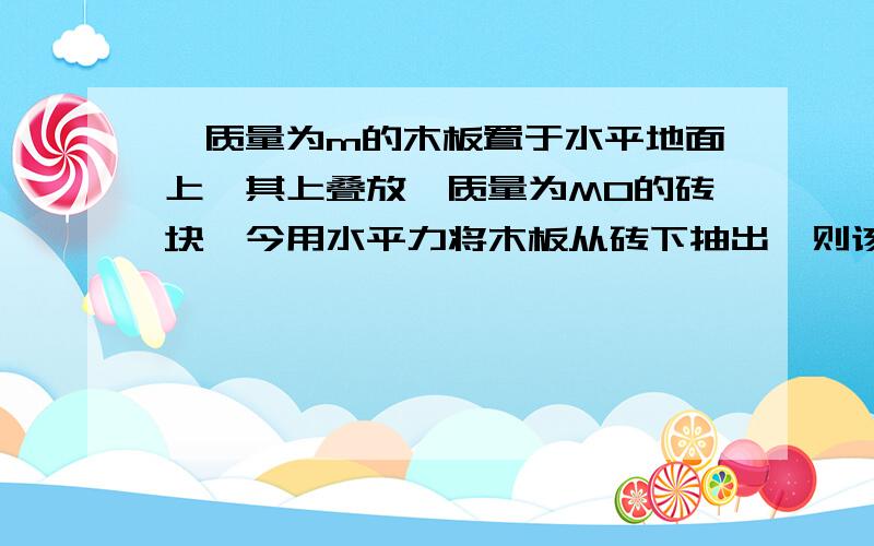 一质量为m的木板置于水平地面上,其上叠放一质量为M0的砖块,今用水平力将木板从砖下抽出,则该过程的木板受 地面的摩擦力为（已知m与地面间的动摩擦因数为u1,MO与m间的动摩擦因数为u2）求