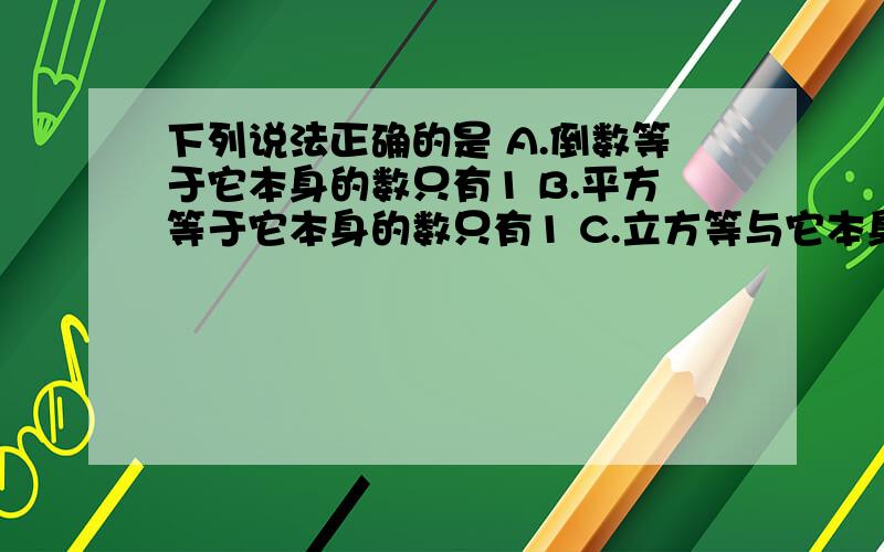 下列说法正确的是 A.倒数等于它本身的数只有1 B.平方等于它本身的数只有1 C.立方等与它本身的数只有1 D.正数的绝对值是它本身