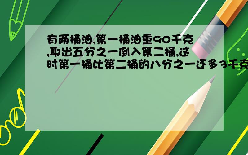 有两桶油,第一桶油重90千克,取出五分之一倒入第二桶,这时第一桶比第二桶的八分之一还多3千克,第二桶油有多少千克?