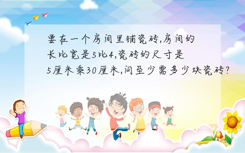 要在一个房间里铺瓷砖,房间的长比宽是5比4,瓷砖的尺寸是5厘米乘30厘米,问至少需多少块瓷砖?