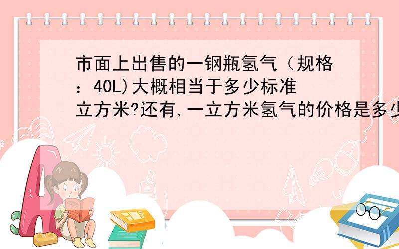 市面上出售的一钢瓶氢气（规格：40L)大概相当于多少标准立方米?还有,一立方米氢气的价格是多少?市面上出售的40L钢瓶氢气大概相当于多少标准立方米?还有,一立方米氢气的价格是多少?