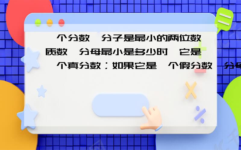 一个分数,分子是最小的两位数质数,分母最小是多少时,它是一个真分数；如果它是一个假分数,分母最大是多少?