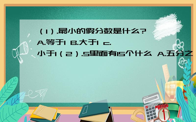 （1）.最小的假分数是什么?A.等于1 B.大于1 c.小于1（2）.5里面有15个什么 A.五分之一 B.四分之一 C.三分之一 D.二分之一