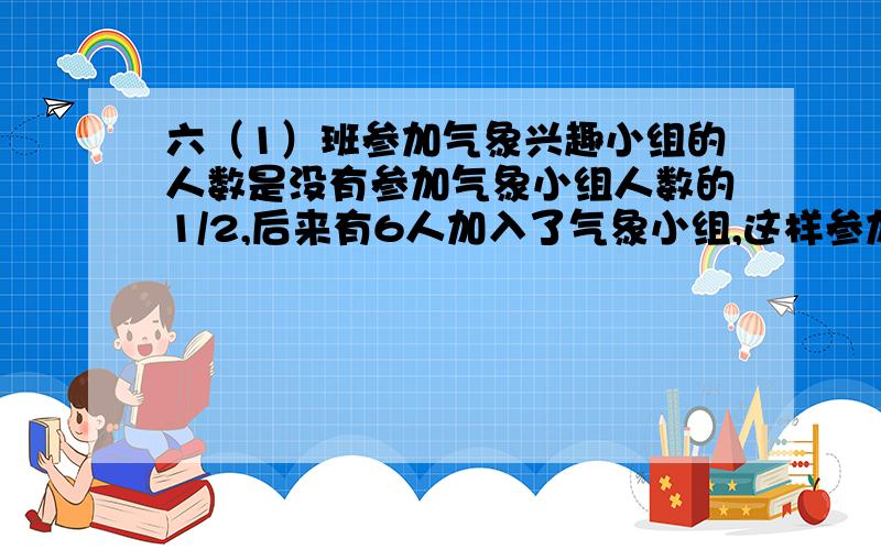 六（1）班参加气象兴趣小组的人数是没有参加气象小组人数的1/2,后来有6人加入了气象小组,这样参加的人数六（1）班参加气象兴趣小组的人数是没有参加气象小组人数的1/2，后来有6人加入