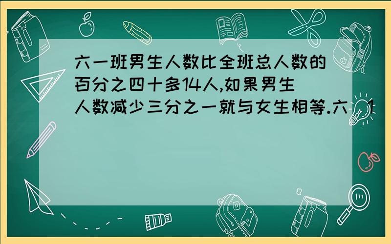 六一班男生人数比全班总人数的百分之四十多14人,如果男生人数减少三分之一就与女生相等.六（1）班共有学生多少人?