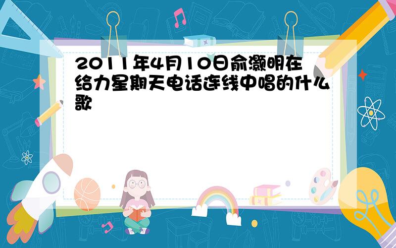 2011年4月10日俞灏明在给力星期天电话连线中唱的什么歌