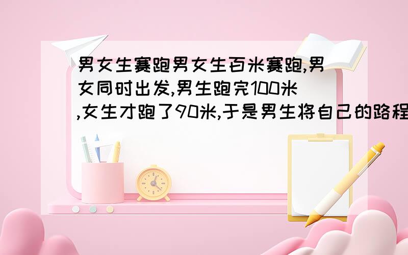 男女生赛跑男女生百米赛跑,男女同时出发,男生跑完100米,女生才跑了90米,于是男生将自己的路程延长到110米,女生不变,两人同时出发,请问谁先到达终点?