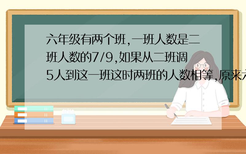 六年级有两个班,一班人数是二班人数的7/9,如果从二班调5人到这一班这时两班的人数相等,原来六年级两个班个有多少人?