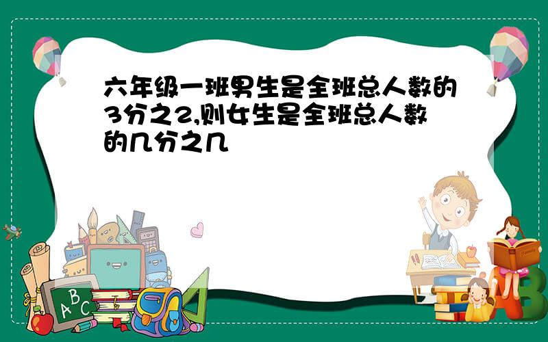 六年级一班男生是全班总人数的3分之2,则女生是全班总人数的几分之几