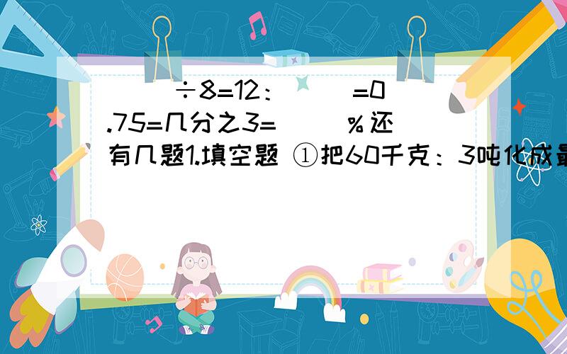 ( ）÷8=12：（ ）=0.75=几分之3=（ ）％还有几题1.填空题 ①把60千克：3吨化成最简整数比是（ ）,比值是（ ）.①小华和小丽走七分钟同时回到家里,小华的速度是小丽的1.5倍.他们每分钟分别走