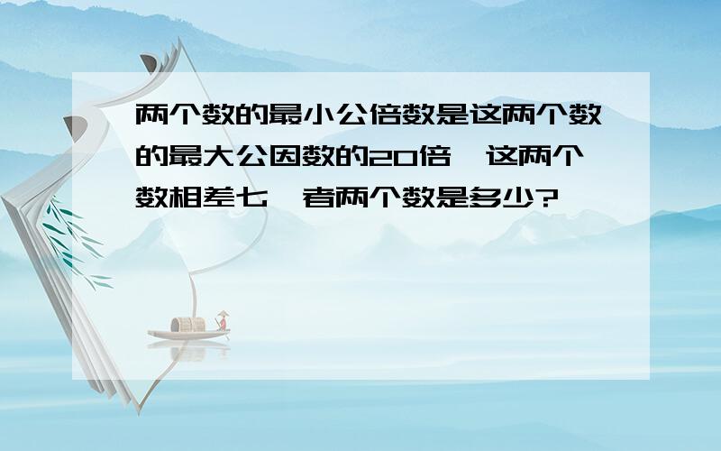 两个数的最小公倍数是这两个数的最大公因数的20倍,这两个数相差七,者两个数是多少?