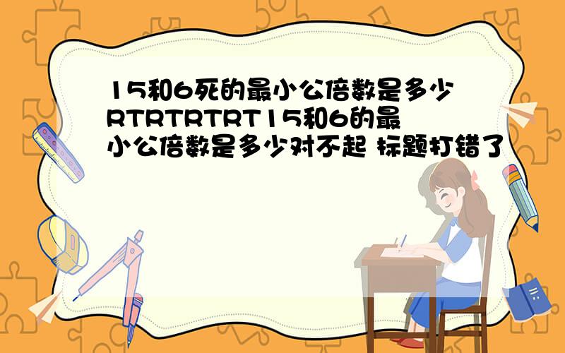 15和6死的最小公倍数是多少RTRTRTRT15和6的最小公倍数是多少对不起 标题打错了