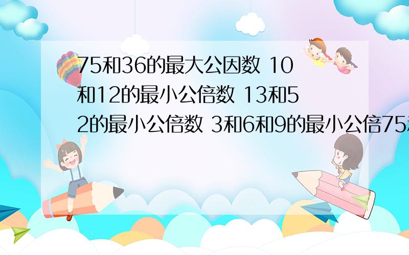 75和36的最大公因数 10和12的最小公倍数 13和52的最小公倍数 3和6和9的最小公倍75和36的最大公因数 10和12的最小公倍数13和52的最小公倍数3和6和9的最小公倍数