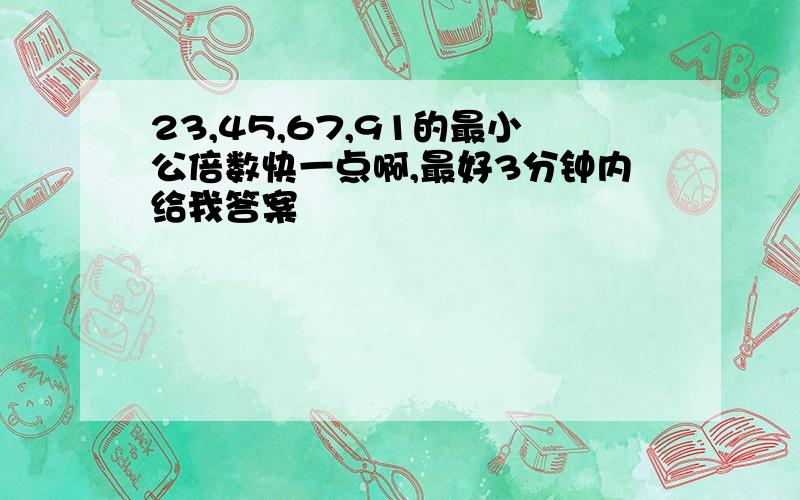 23,45,67,91的最小公倍数快一点啊,最好3分钟内给我答案