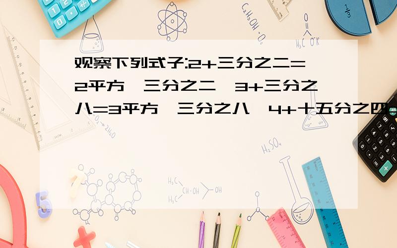 观察下列式子:2+三分之二=2平方×三分之二,3+三分之八=3平方×三分之八,4+十五分之四=4平方×十五分之四你发现它们之间存在怎样的规律?（用含n的式子表示出来,n表示大于等于2的整数）：