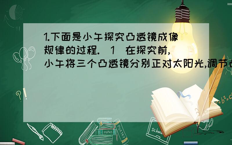 1.下面是小午探究凸透镜成像规律的过程.（1）在探究前,小午将三个凸透镜分别正对太阳光,调节凸透镜和光屏的距离,使太阳光在光屏上汇聚一点,量得凸透镜到光屏的距离分别为48厘米、15厘