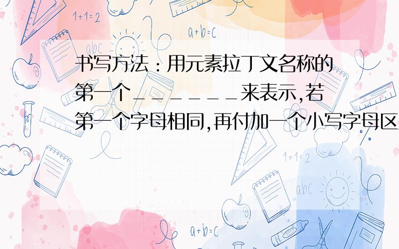 书写方法：用元素拉丁文名称的第一个______来表示,若第一个字母相同,再付加一个小写字母区别,即______,如：H和He.（2）意义：①表示————————————②表示——————————