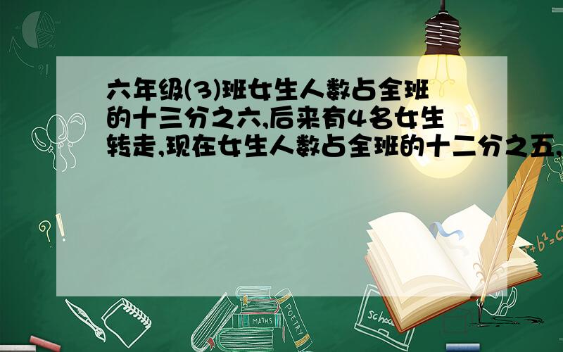 六年级(3)班女生人数占全班的十三分之六,后来有4名女生转走,现在女生人数占全班的十二分之五,现在有多少求现在有多少人(清楚一点）得数是48人,