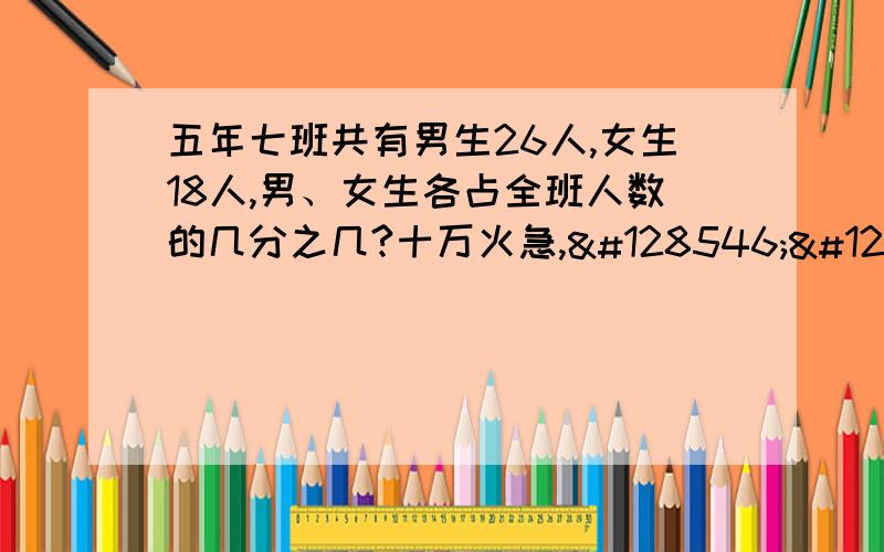 五年七班共有男生26人,女生18人,男、女生各占全班人数的几分之几?十万火急,😢😭😭😭