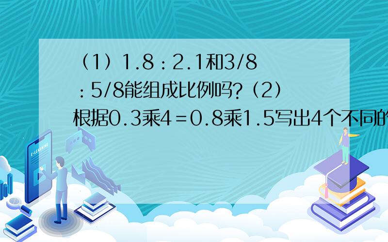 （1）1.8：2.1和3/8：5/8能组成比例吗?（2）根据0.3乘4＝0.8乘1.5写出4个不同的比例.（3）在比例5：10＝20：40中,如果前一个比的后项加上5,则后一个比的后项应该加上几?