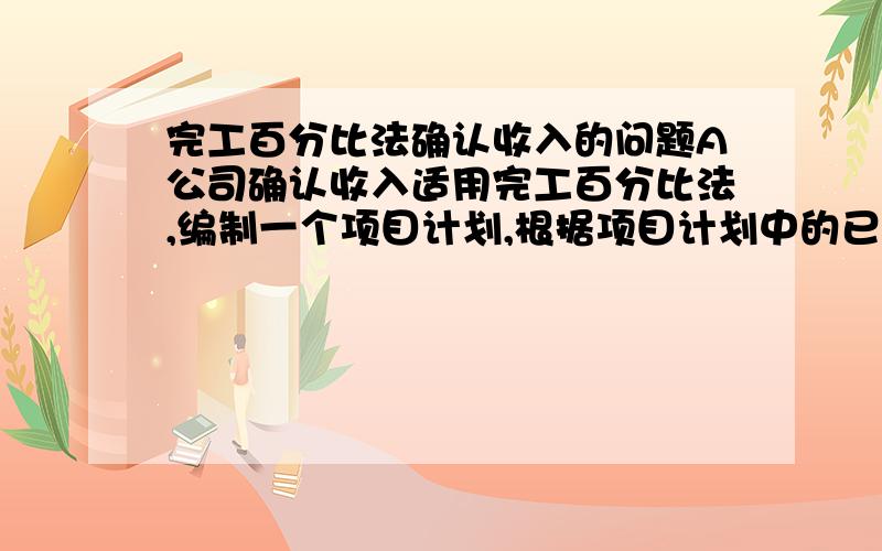 完工百分比法确认收入的问题A公司确认收入适用完工百分比法,编制一个项目计划,根据项目计划中的已完工每个节点对应的标准工作量之和占总计划工作量之和的比例来确认完工进度.计划变