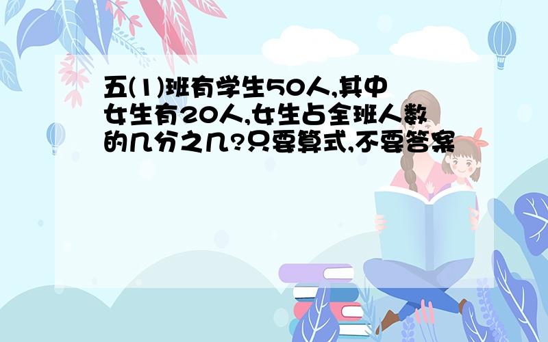 五(1)班有学生50人,其中女生有20人,女生占全班人数的几分之几?只要算式,不要答案